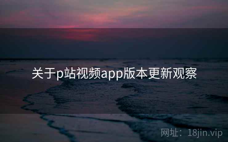 关于p站视频app版本更新观察  第1张